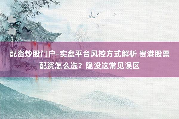 配资炒股门户-实盘平台风控方式解析 贵港股票配资怎么选？隐没这常见误区