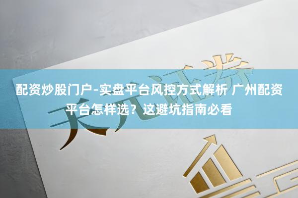 配资炒股门户-实盘平台风控方式解析 广州配资平台怎样选？这避坑指南必看