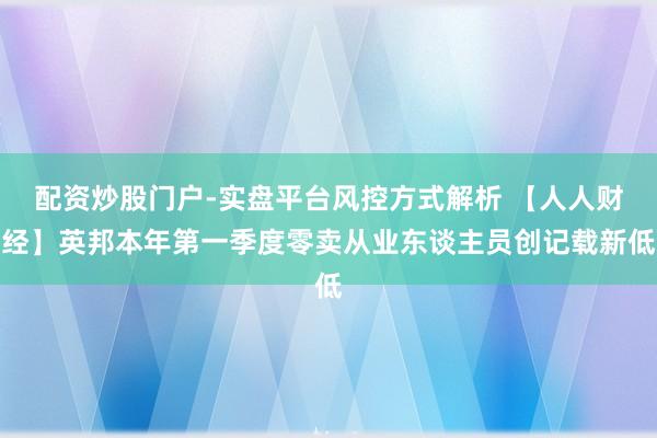 配资炒股门户-实盘平台风控方式解析 【人人财经】英邦本年第一季度零卖从业东谈主员创记载新低