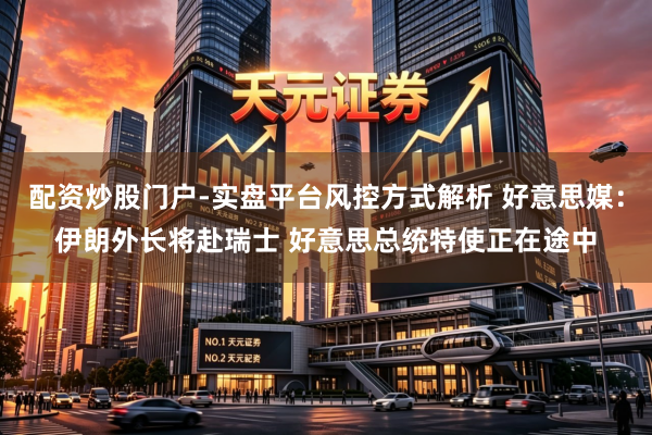 配资炒股门户-实盘平台风控方式解析 好意思媒：伊朗外长将赴瑞士 好意思总统特使正在途中