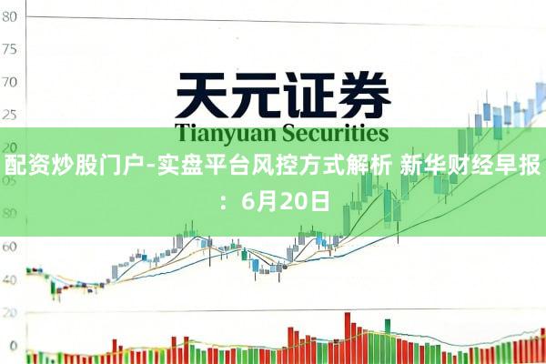 配资炒股门户-实盘平台风控方式解析 新华财经早报:6月20日