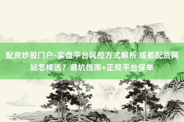 配资炒股门户-实盘平台风控方式解析 成都配资网站怎样选？避坑指南+正规平台保举