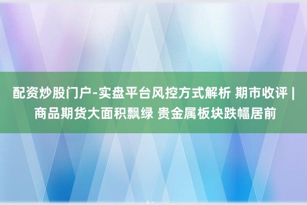 配资炒股门户-实盘平台风控方式解析 期市收评 | 商品期货大面积飘绿 贵金属板块跌幅居前