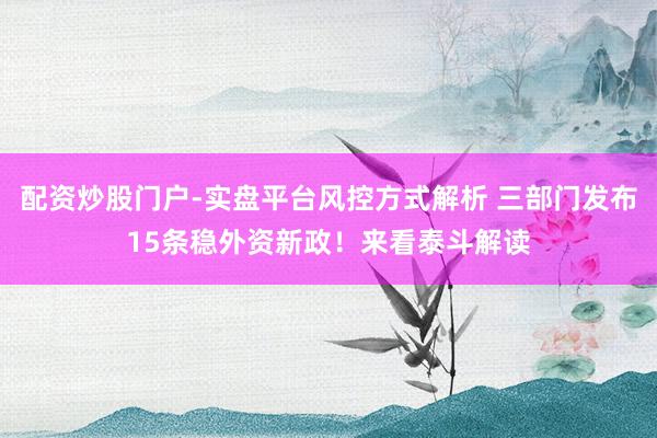 配资炒股门户-实盘平台风控方式解析 三部门发布15条稳外资新政！来看泰斗解读