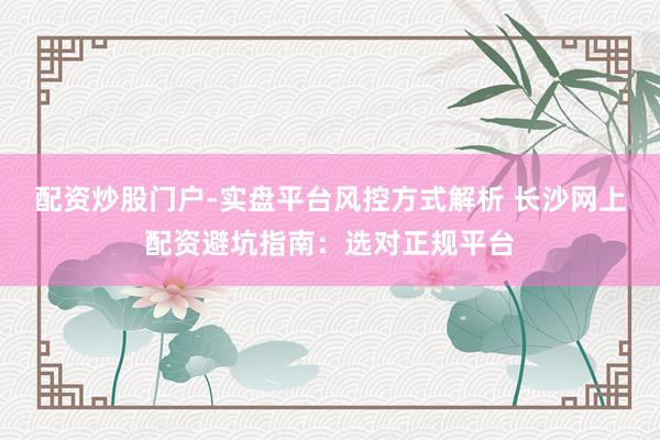 配资炒股门户-实盘平台风控方式解析 长沙网上配资避坑指南：选对正规平台