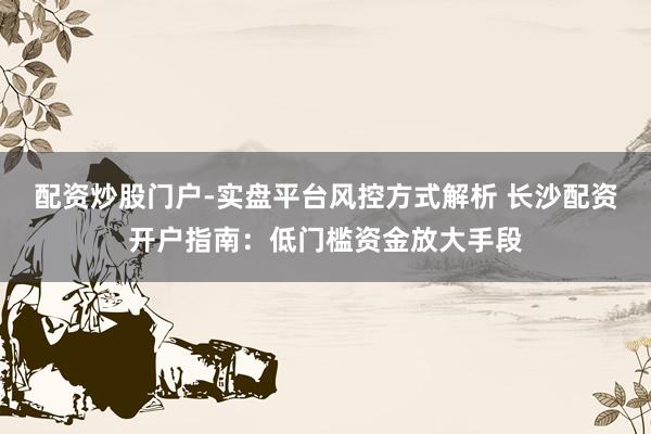 配资炒股门户-实盘平台风控方式解析 长沙配资开户指南：低门槛资金放大手段