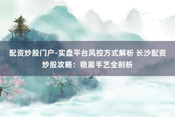 配资炒股门户-实盘平台风控方式解析 长沙配资炒股攻略：稳赢手艺全剖析