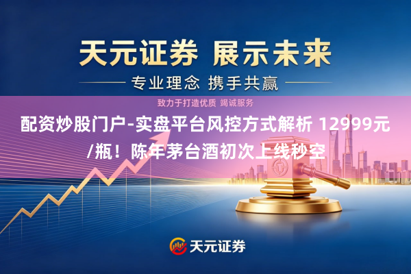配资炒股门户-实盘平台风控方式解析 12999元/瓶！陈年茅台酒初次上线秒空