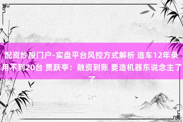 配资炒股门户-实盘平台风控方式解析 造车12年录用不到20台 贾跃亭：融资到账 要造机器东说念主了