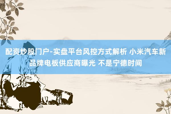 配资炒股门户-实盘平台风控方式解析 小米汽车新品牌电板供应商曝光 不是宁德时间