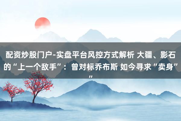 配资炒股门户-实盘平台风控方式解析 大疆、影石的“上一个敌手”：曾对标乔布斯 如今寻求“卖身”