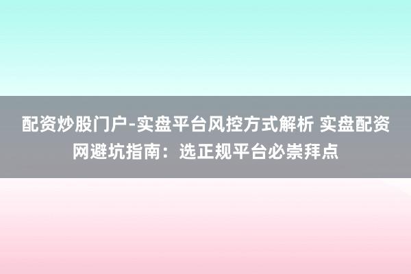 配资炒股门户-实盘平台风控方式解析 实盘配资网避坑指南：选正规平台必崇拜点