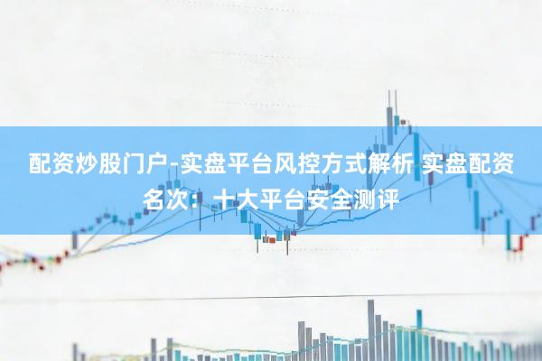 配资炒股门户-实盘平台风控方式解析 实盘配资名次：十大平台安全测评