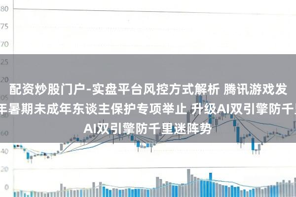 配资炒股门户-实盘平台风控方式解析 腾讯游戏发布2026年暑期未成年东谈主保护专项举止 升级AI双引擎防千里迷阵势