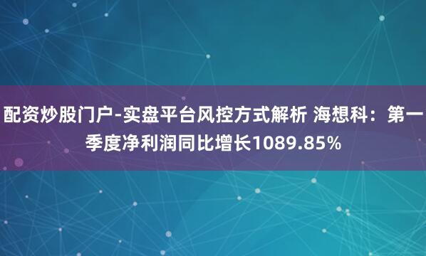 配资炒股门户-实盘平台风控方式解析 海想科：第一季度净利润同比增长1089.85%