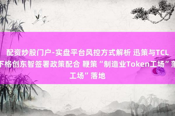 配资炒股门户-实盘平台风控方式解析 迅策与TCL旗下格创东智签署政策配合 鞭策“制造业Token工场”落地