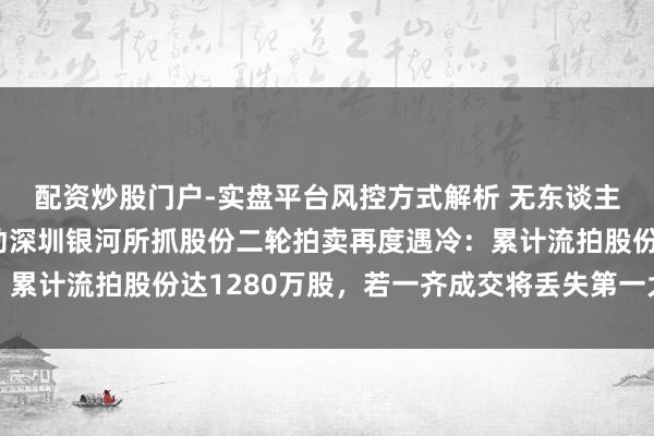 配资炒股门户-实盘平台风控方式解析 无东谈主接盘！群兴玩物大推动深圳银河所抓股份二轮拍卖再度遇冷：累计流拍股份达1280万股，若一齐成交将丢失第一大推动席位