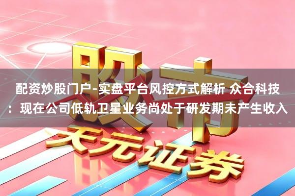 配资炒股门户-实盘平台风控方式解析 众合科技：现在公司低轨卫星业务尚处于研发期未产生收入
