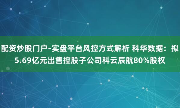 配资炒股门户-实盘平台风控方式解析 科华数据：拟5.69亿元出售控股子公司科云辰航80%股权